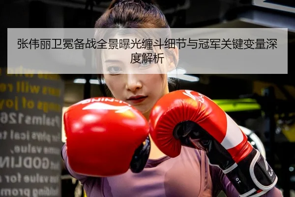 张伟丽卫冕备战全景曝光缠斗细节与冠军关键变量深度解析