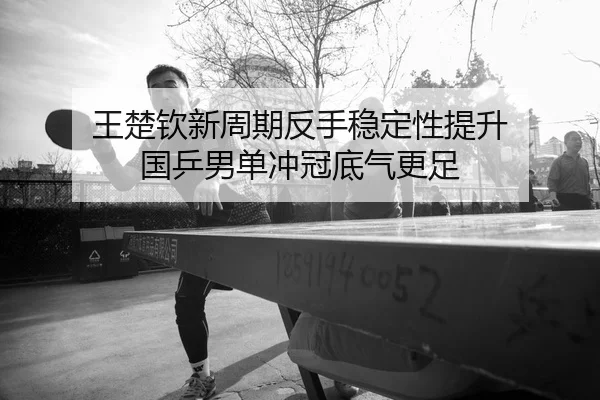 王楚钦新周期反手稳定性提升 国乒男单冲冠底气更足