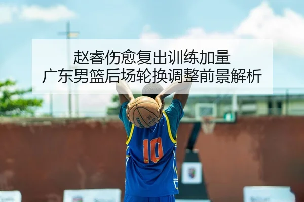 赵睿伤愈复出训练加量 广东男篮后场轮换调整前景解析
